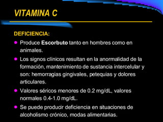 VITAMINA C DEFICIENCIA: Produce  Escorbuto  tanto en hombres como en animales. Los signos clínicos resultan en la anormalidad de la formación, mantenimiento de sustancia intercelular y son: hemorragias gingivales, petequias y dolores articulares. Valores séricos menores de 0.2 mg/dL, valores normales 0.4-1.0 mg/dL. Se puede producir deficiencia en situaciones de alcoholismo crónico, modas alimentarias. 