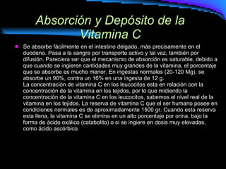 Absorción y Depósito de la Vitamina C Se absorbe fácilmente en el intestino delgado, más precisamente en el duodeno. Pasa a la sangre por transporte activo y tal vez, también por difusión. Pareciera ser que el mecanismo de absorción es saturable, debido a que cuando se ingieren cantidades muy grandes de la vitamina, el porcentaje que se absorbe es mucho menor. En ingestas normales (20-120 Mg), se absorbe un 90%, contra un 16% en una ingesta de 12 g. La concentración de vitamina C en los leucocitos esta en relación con la concentración de la vitamina en los tejidos, por lo que midiendo la concentración de la vitamina C en los leucocitos, sabemos el nivel real de la vitamina en los tejidos. La reserva de vitamina C que el ser humano posee en condiciones normales es de aproximadamente 1500 gr. Cuando esta reserva esta llena, la vitamina C se elimina en un alto porcentaje por orina, bajo la forma de ácido oxálico (catabolito) o si se ingiere en dosis muy elevadas, como ácido ascórbico .  