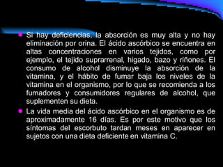 Si hay deficiencias, la absorción es muy alta y no hay eliminación por orina. El ácido ascórbico se encuentra en altas concentraciones en varios tejidos, como por ejemplo, el tejido suprarrenal, higado, bazo y riñones. El consumo de alcohol disminuye la absorción de la vitamina, y el hábito de fumar baja los niveles de la vitamina en el organismo, por lo que se recomienda a los fumadores y consumidores regulares de alcohol, que suplementen su dieta. La vida media del ácido ascórbico en el organismo es de aproximadamente 16 días. Es por este motivo que los síntomas del escorbuto tardan meses en aparecer en sujetos con una dieta deficiente en vitamina C. 