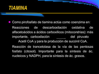 TIAMINA Como pirofosfato de tiamina actúa como coenzima en: Reacciones de descarboxilación oxidativa de alfacetoácidos a ácidos carboxílicos (mitocondrias): más importante, carboxilación  del piruvato  Acetil CoA y para la producción de succinil CoA. Reacción de trancetolasa de la vía de las pentosas fosfato (citosol). Importante para la síntesis de ác. nucleicos y NADPH, para la síntesis de ác. grasos. 