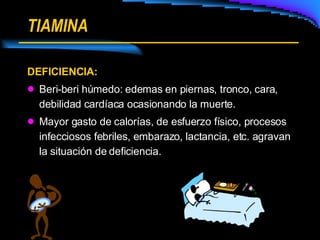 TIAMINA DEFICIENCIA: Beri-beri húmedo: edemas en piernas, tronco, cara, debilidad cardíaca ocasionando la muerte. Mayor gasto de calorías, de esfuerzo físico, procesos infecciosos febriles, embarazo, lactancia, etc. agravan la situación de deficiencia. 