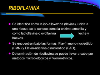 RIBOFLAVINA Se identifica como la iso-alloxazina (flavina), unida a una ribosa, se le conoce como la enzima amarilla y como lactoflavina o ovoflavina leche y huevos. Se encuentran bajo las formas: Flavín mono-nucleótido (FMN) y Flavín-adenina-dinucleótido (FAD). Determinación de riboflavina se puede llevar a cabo por métodos microbiológicos y fluorométricos. 