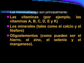 Los micronutrientes son principalmente: Las vitaminas (por ejemplo, las vitaminas A, B, C, D, E y K)  Los minerales (tales como el calcio y el fósforo)  Oligoelementos (como pueden ser el hierro, el zinc, el selenio y el manganeso).  
