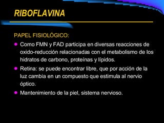 RIBOFLAVINA PAPEL FISIOLÓGICO: Como FMN y FAD participa en diversas reacciones de oxido-reducción relacionadas con el metabolismo de los hidratos de carbono, proteínas y lípidos. Retina: se puede encontrar libre, que por acción de la luz cambia en un compuesto que estimula al nervio óptico. Mantenimiento de la piel, sistema nervioso. 