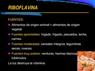 RIBOFLAVINA FUENTES: Alimentos de origen animal > alimentos de origen vegetal. Fuentes apreciables:  hígado, hígado, pescados, leche, carnes. Fuentes moderadas:  cereales íntegros, legumbres   secas, nueces. Fuentes muy pobres:  verduras, harinas blancas, tubérculos.  La luz destruye la vitamina. 