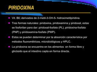 PIRIDOXINA Vit. B6; derivados de 2-metil-3-OH-5- hidroximetilpiridina. Tres formas naturales: piridoxina, piridoxamina y piridoxal, estas se fosforilan para dar: piridoxal-fosfato (PL), piridoxina-fosfato (PNP) y piridoxamina-fosfato (PMP). Estos se pueden determinar por la absorción característica por métodos fluorométricos, microbiológicos y HPLC. La piridoxina se encuentra en los alimentos  en forma libre y glicósido que el intestino capta en forma directa. 