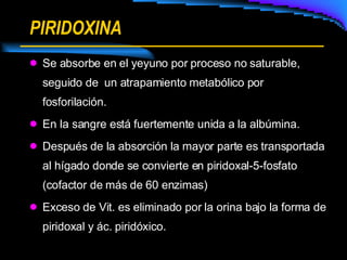 PIRIDOXINA Se absorbe en el yeyuno por proceso no saturable, seguido de  un atrapamiento metabólico por fosforilación. En la sangre está fuertemente unida a la albúmina. Después de la absorción la mayor parte es transportada al hígado donde se convierte en piridoxal-5-fosfato (cofactor de más de 60 enzimas) Exceso de Vit. es eliminado por la orina bajo la forma de piridoxal y ác. piridóxico. 