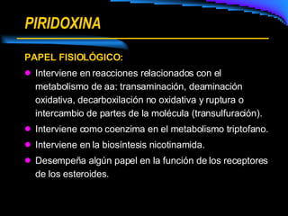 PIRIDOXINA PAPEL FISIOLÓGICO: Interviene en reacciones relacionados con el metabolismo de aa: transaminación, deaminación oxidativa, decarboxilación no oxidativa y ruptura o intercambio de partes de la molécula (transulfuración). Interviene como coenzima en el metabolismo triptofano. Interviene en la biosíntesis nicotinamida. Desempeña algún papel en la función de los receptores de los esteroides. 