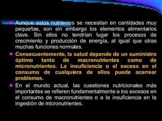 Aunque estos nutrientes se necesitan en cantidades muy pequeñas, son sin embargo los elementos alimentarios clave. Sin ellos no tendrían lugar los procesos de crecimiento y producción de energía, al igual que otras muchas funciones normales. Consecuentemente, la salud depende de un suministro óptimo tanto de macronutrientes como de micronutrientes. La insuficiencia o el exceso en el consumo de cualquiera de ellos puede acarrear problemas.  En el mundo actual, las cuestiones nutricionales más importantes se refieren fundamentalmente a los excesos en el consumo de macronutrientes o a la insuficiencia en la ingestión de micronutrientes.  