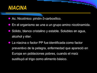 NIACINA Ac. Nicotínico: piridin-3-carboxílico. En el organismo se une a un grupo amino nicotinamida. Sólido, blanco cristalino y estable. Solubles en agua, alcohol y éter. La niacina o factor PP fue identificada como factor preventivo de la pelagra, enfermedad que apareció en Europa en poblaciones pobres, cuando el maíz sustituyó al trigo como alimento básico. 