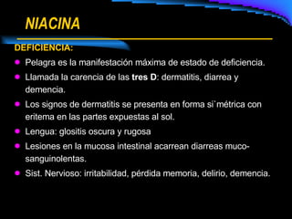NIACINA DEFICIENCIA: Pelagra es la manifestación máxima de estado de deficiencia. Llamada la carencia de las  tres D : dermatitis, diarrea y demencia. Los signos de dermatitis se presenta en forma si`métrica con eritema en las partes expuestas al sol. Lengua: glositis oscura y rugosa Lesiones en la mucosa intestinal acarrean diarreas muco-sanguinolentas. Sist. Nervioso: irritabilidad, pérdida memoria, delirio, demencia. 