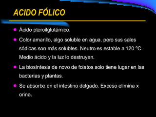 ACIDO FÓLICO Ácido pteroilglutámico. Color amarillo, algo soluble en agua, pero sus sales sódicas son más solubles. Neutro es estable a 120 ºC. Medio ácido y la luz lo destruyen. La biosíntesis de novo de folatos solo tiene lugar en las bacterias y plantas. Se absorbe en el intestino delgado. Exceso elimina x orina. 