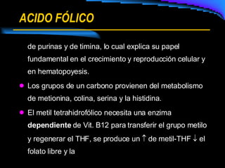 ACIDO FÓLICO de purinas y de timina, lo cual explica su papel fundamental en el crecimiento y reproducción celular y en hematopoyesis. Los grupos de un carbono provienen del metabolismo de metionina, colina, serina y la histidina. El metil tetrahidrofólico necesita una enzima  dependiente  de Vit. B12 para transferir el grupo metilo y regenerar el THF, se produce un    de metil-THF    el folato libre y la  