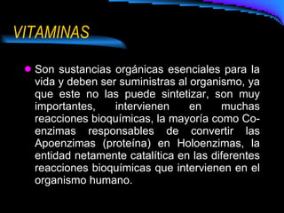 VITAMINAS Son sustancias orgánicas esenciales para la vida y deben ser suministras al organismo, ya que este no las puede sintetizar, son muy importantes, intervienen en muchas reacciones bioquímicas, la mayoría como Co-enzimas responsables de convertir las Apoenzimas (proteína) en Holoenzimas, la entidad netamente catalítica en las diferentes reacciones bioquímicas que intervienen en el organismo humano. 