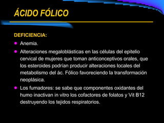 ÁCIDO FÓLICO DEFICIENCIA: Anemia. Alteraciones megaloblásticas en las células del epitelio cervical de mujeres que toman anticonceptivos orales, que los esteroides podrían producir alteraciones locales del metabolismo del ác. Fólico favoreciendo la transformación neoplásica. Los fumadores: se sabe que componentes oxidantes del humo inactivan in vitro los cofactores de folatos y Vit B12 destruyendo los tejidos respiratorios. 