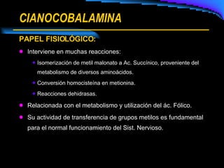 CIANOCOBALAMINA PAPEL FISIOLÓGICO: Interviene en muchas reacciones: Isomerización de metil malonato a Ac. Succínico, proveniente del metabolismo de diversos aminoácidos. Conversión homocisteína en metionina. Reacciones dehidrasas. Relacionada con el metabolismo y utilización del ác. Fólico. Su actividad de transferencia de grupos metilos es fundamental para el normal funcionamiento del Sist. Nervioso. 