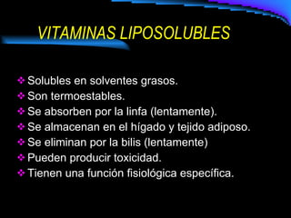 VITAMINAS LIPOSOLUBLES Solubles en solventes grasos. Son termoestables. Se absorben por la linfa (lentamente). Se almacenan en el hígado y tejido adiposo. Se eliminan por la bilis (lentamente) Pueden producir toxicidad. Tienen una función fisiológica específica. 