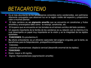 BETACAROTENO Es el más abundante de los tetraterpenos conocidos como carotenoides, son polímeros altamente conjugados que absorven luz en la región visible del espectro y proporciona color a muchas plantas. El beta caroteno es  un pigmento amarillo  que se encuentra en zanahorias y frutos amarillos,y anaranjados tales cómo:  la naranja, zanahorias, etc.    El licopeno que se encuentra en los tomates es el isómero acíclico del beta caroteno : Un aspecto importante de la familia de los carotenos es su relación con la vitamina A la cual desempeña un papel muy importante en la visión y en la integridad de los tejidos epiteliales  FUNCIONES:  Es provitamina A Su  efecto antioxidante: es   un eficiente capturador del oxígeno singulete, por lo tanto, es beneficioso para la fotoprotección, protoporfiria eritropoietica. Cataratas. Lesiones precancerosas: displacía cervical (desarrollo anormal de los tejidos) TOXICIDAD: Dosis: mayor a 30 mg/día. Signos: Hipercarotenosis (pigmentación amarilla) 