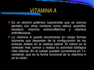 VITAMINA A Es un alcohol poliénico isoprenoide que se conoce también con otros nombres como retinol, axeroftol, biosterol, vitamina antixeroftálmica y vitamina antiinfecciosa. La vitamina A puede encontrarse en varias formas isómeras que dependen de la configuración de los enlaces dobles en la cadena lateral. El retinol es la variedad más común y realiza la actividad biológica más intensa. En el cuerpo pueden convertirse en 11-cisretinal, que es la forma funcional de la vitamina A en la visión. 