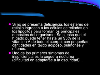 Si no se presenta deficiencia, los esteres de retinilo ingresan a las células estrelladas en los lipocitos para formar los principales depósitos del organismo. Se piensa que el hígado puede tener hasta un 95% de la vitamina A de todo el cuerpo, con pequeñas cantidades en tejido adiposo, pulmones y riñones. Uno de los primeros síntomas de insuficiencia es la ceguera nocturna (dificultad en adaptarse a la oscuridad).   