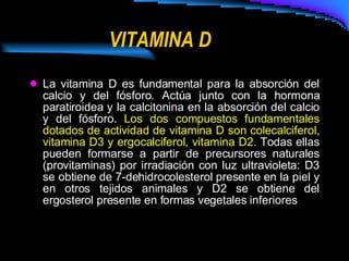 VITAMINA D La vitamina D es fundamental para la absorción del calcio y del fósforo. Actúa junto con la hormona paratiroidea y la calcitonina en la absorción del calcio y del fósforo.  Los dos compuestos fundamentales dotados de actividad de vitamina D son colecalciferol, vitamina D3 y ergocalciferol, vitamina D2.  Todas ellas pueden formarse a partir de precursores naturales (provitaminas) por irradiación con luz ultravioleta: D3 se obtiene de 7-dehidrocolesterol presente en la piel y en otros tejidos animales y D2 se obtiene del ergosterol presente en formas vegetales inferiores   