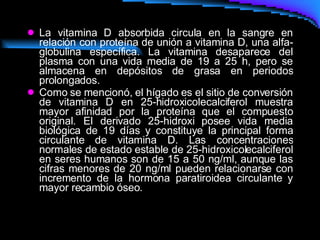 La vitamina D absorbida circula en la sangre en relación con proteína de unión a vitamina D, una alfa-globulina específica. La vitamina desaparece del plasma con una vida media de 19 a 25 h, pero se almacena en depósitos de grasa en periodos prolongados.  Como se mencionó, el hígado es el sitio de conversión de vitamina D en 25-hidroxicolecalciferol muestra mayor afinidad por la proteína que el compuesto original. El derivado 25-hidroxi posee vida media biológica de 19 días y constituye la principal forma circulante de vitamina D. Las concentraciones normales de estado estable de 25-hidroxicolecalciferol en seres humanos son de 15 a 50 ng/ml, aunque las cifras menores de 20 ng/ml pueden relacionarse con incremento de la hormona paratiroidea circulante y mayor recambio óseo.  
