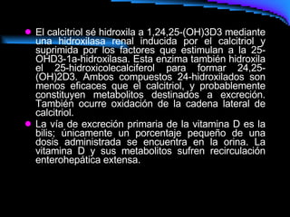 El calcitriol sé hidroxila a 1,24,25-(OH)3D3 mediante una hidroxilasa renal inducida por el calcitriol y suprimida por los factores que estimulan a la 25-OHD3-1a-hidroxilasa. Esta enzima también hidroxila el 25-hidroxicolecalciferol para formar 24,25-(OH)2D3. Ambos compuestos 24-hidroxilados son menos eficaces que el calcitriol, y probablemente constituyen metabolitos destinados a excreción. También ocurre oxidación de la cadena lateral de calcitriol.  La vía de excreción primaria de la vitamina D es la bilis; únicamente un porcentaje pequeño de una dosis administrada se encuentra en la orina. La vitamina D y sus metabolitos sufren recirculación enterohepática extensa.  