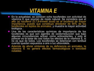 VITAMINA E En la actualidad, se conocen ocho tocoferoles con actividad de vitamina E que ocurren de modo natural. Se considera que el  alfa (a) tocoferol (5,7,8-trimetil tocol) es el tocoferol de mayor importancia, puesto que constituye alrededor de 90% de los tocoferoles en tejidos de animales,  y muestra la mayor actividad biológica . Una de las características químicas de importancia de los tocoferoles es que son agentes de oxidorreducción que bajo algunas circunstancias actúan como antioxidantes, y esto al parecer es la base de casi todos los efectos de la vitamina E, si no es que de todos. Los tocoferoles se deterioran con lentitud cuando quedan expuestos a aire o luz ultravioleta.  Además de aliviar síntomas de su deficiencia en animales, la vitamina E no genera efectos farmacológicos o toxicidad notables   