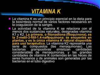 VITAMINA K La vitamina K es un principio esencial en la dieta para la biosíntesis normal de varios factores necesarios en la coagulación de la sangre. La actividad de la vitamina K se relaciona con al menos dos sustancias naturales, designadas vitamina K1 y K2.  La primera, o fitonadiona (filoquinona), es la 2-metil-3-fitil-1,4-naftoquinona; se encuentra en plantas, y es la única vitamina K natural disponible para uso terapéutico . La vitamina K2 representa una serie de compuestos (las menaquinonas). Las bacterias grampositivas sintetizan cantidades considerables de menaquinonas, y las grandes cantidades de vitamina K contenidas en las heces de seres humanos y de animales son generadas por las bacterias en el tubo digestivo   