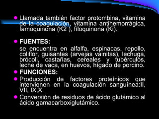 Llamada también factor protombina, vitamina de la coagulación, vitamina antihemorrágica, famoquinona (K2 ), fíloquinona (Ki).   FUENTES:   se encuentra en alfalfa, espinacas, repollo, coliflor, guisantes (arvejas vainitas), lechuga, brócoli, castañas, cereales y tubérculos, leche de vaca, en huevos, hígado de porcino. FUNCIONES: Producción de factores proteínicos que intervienen en la coagulación sanguínea:II, VII, IX,X. Conversión de residuos de ácido glutámico al ácido gamacarboxiglutámico.  