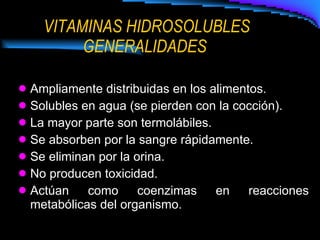 VITAMINAS HIDROSOLUBLES GENERALIDADES  Ampliamente distribuidas en los alimentos. Solubles en agua (se pierden con la cocción). La mayor parte son termolábiles. Se absorben por la sangre rápidamente. Se eliminan por la orina. No producen toxicidad. Actúan como coenzimas en reacciones metabólicas del organismo. 