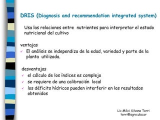 DRIS (Diagnosis and recommendation integrated system)

 Usa las relaciones entre nutrientes para interpretar el estado
 nutricional del cultivo

ventajas
 El análisis se independiza de la edad, variedad y parte de la
   planta utilizada.

desventajas
 el cálculo de los índices es complejo

 se requiere de una calibración local

 los déficits hídricos pueden interferir en los resultados
  obtenidos


                                               Lic MSci Silvana Torri
                                                 torri@agro.uba.ar
 