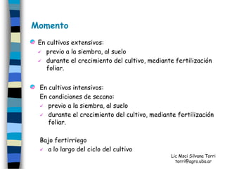 Momento
 En cultivos extensivos:
  previo a la siembra, al suelo

  durante el crecimiento del cultivo, mediante fertilización
    foliar.


 En cultivos intensivos:
 En condiciones de secano:
  previo a la siembra, al suelo

  durante el crecimiento del cultivo, mediante fertilización
    foliar.

 Bajo fertirriego
  a lo largo del ciclo del cultivo
                                               Lic Msci Silvana Torri
                                                 torri@agro.uba.ar
 