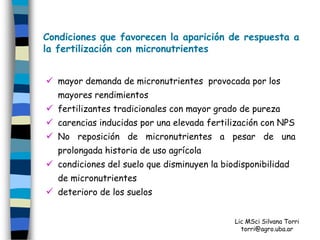 Condiciones que favorecen la aparición de respuesta a
la fertilización con micronutrientes


 mayor demanda de micronutrientes provocada por los
  mayores rendimientos
 fertilizantes tradicionales con mayor grado de pureza
 carencias inducidas por una elevada fertilización con NPS
 No reposición de micronutrientes a pesar de una
  prolongada historia de uso agrícola
 condiciones del suelo que disminuyen la biodisponibilidad
  de micronutrientes
 deterioro de los suelos


                                            Lic MSci Silvana Torri
                                              torri@agro.uba.ar
 
