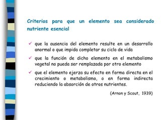 Criterios para que un elemento sea considerado
nutriente esencial


 que la ausencia del elemento resulte en un desarrollo
  anormal o que impida completar su ciclo de vida
 que la función de dicho elemento en el metabolismo
  vegetal no pueda ser remplazada por otro elemento
 que el elemento ejerza su efecto en forma directa en el
  crecimiento o metabolismo, o en forma indirecta
  reduciendo la absorción de otros nutrientes.
                                     (Arnon y Scout, 1939)
 