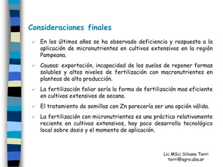 Consideraciones finales
    En los últimos años se ha observado deficiencia y respuesta a la
     aplicación de micronutrientes en cultivos extensivos en la región
     Pampeana.
    Causas: exportación, incapacidad de los suelos de reponer formas
     solubles y altos niveles de fertilización con macronutrientes en
     planteos de alta producción.
    La fertilización foliar sería la forma de fertilización mas eficiente
     en cultivos extensivos de secano.
    El tratamiento de semillas con Zn parecería ser una opción válida.
    La fertilización con micronutrientes es una práctica relativamente
     reciente en cultivos extensivos, hay poco desarrollo tecnológico
     local sobre dosis y el momento de aplicación.



                                                      Lic MSci Silvana Torri
                                                        torri@agro.uba.ar
 