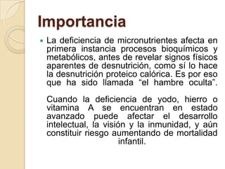Importancia
   La deficiencia de micronutrientes afecta en
    primera instancia procesos bioquímicos y
    metabólicos, antes de revelar signos físicos
    aparentes de desnutrición, como sí lo hace
    la desnutrición proteico calórica. Es por eso
    que ha sido llamada “el hambre oculta”.
    Cuando la deficiencia de yodo, hierro o
    vitamina A se encuentran en estado
    avanzado puede afectar el desarrollo
    intelectual, la visión y la inmunidad, y aún
    constituir riesgo aumentando de mortalidad
                         infantil.
 