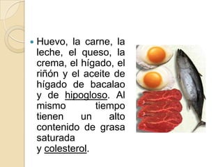    Huevo, la carne, la
    leche, el queso, la
    crema, el hígado, el
    riñón y el aceite de
    hígado de bacalao
    y de hipogloso. Al
    mismo         tiempo
    tienen    un     alto
    contenido de grasa
    saturada
    y colesterol.
 