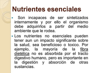 Nutrientes esenciales
   Son incapaces de ser sintetizados
  internamente y por ello el organismo
  debe adquirirlos a partir del medio
  ambiente que le rodea.
 Los nutrientes no esenciales pueden
  tener aun un impacto significante sobre
  la salud, sea beneficioso o toxico. Por
  ejemplo, la mayoría de la fibra
  dietética no es absorbida por el tracto
  digestivo humano, pero es importante en
  la digestión y absorción de otras
  sustancias.
 