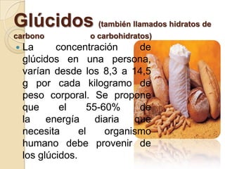 Glúcidos (también llamados hidratos de
carbono            o carbohidratos)
   La      concentración      de
    glúcidos en una persona,
    varían desde los 8,3 a 14,5
    g por cada kilogramo de
    peso corporal. Se propone
    que      el     55-60%     de
    la    energía     diaria  que
    necesita      el    organismo
    humano debe provenir de
    los glúcidos.
 