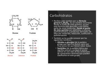 Carbohidratos
• Reciben este nombre por su fórmula
general Cn(H2O)m. Es un nombre incorrecto
desde el punto de vista químico, ya que
esta fórmula sólo describe a una ínﬁma
parte de estas moléculas. Desde el punto
de vista químico son aldehídos o cetonas
polihidroxilados, o productos derivados de
ellos por oxidación, reducción, sus?tución o
polimerización.
• También se les puede conocer por los
siguientes nombres:
• Glícidos o glúcidos (de la palabra
griega que signiﬁca dulce), pero son
muy pocos los que ?enen sabor dulce.
• Sacáridos (de la palabra la?na que
signiﬁca azúcar), aunque el azúcar
común es uno sólo de los centenares
de compuestos dis?ntos que pueden
clasiﬁcarse en este grupo.
 