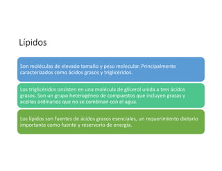 Lípidos
Son moléculas de elevado tamaño y peso molecular. Principalmente
caracterizados como ácidos grasos y triglicéridos.
Los triglicéridos onsisten en una molécula de glicerol unida a tres ácidos
grasos. Son un grupo heterogéneo de compuestos que incluyen grasas y
aceites ordinarios que no se combinan con el agua.
Los lípidos son fuentes de ácidos grasos esenciales, un requerimiento dietario
importante como fuente y reservorio de energía.
 