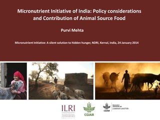Micronutrient Initiative of India: Policy considerations
and Contribution of Animal Source Food
Purvi Mehta
Micronutrient Initiative: A silent solution to hidden hunger, NDRI, Kernal, India, 24 January 2014

 