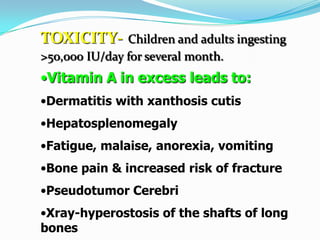 TOXICITY- Children and adults ingesting
>50,000 IU/day for several month.
•Vitamin A in excess leads to:
•Dermatitis with xanthosis cutis
•Hepatosplenomegaly
•Fatigue, malaise, anorexia, vomiting
•Bone pain & increased risk of fracture
•Pseudotumor Cerebri
•Xray-hyperostosis of the shafts of long
bones
 