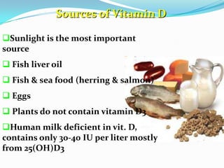 Sources of Vitamin D
Sunlight is the most important
source
 Fish liver oil
 Fish & sea food (herring & salmon)
 Eggs
 Plants do not contain vitamin D3
Human milk deficient in vit. D,
contains only 30-40 IU per liter mostly
from 25(OH)D3
 