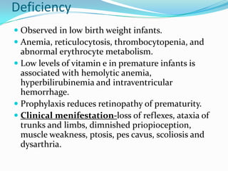 Deficiency
 Observed in low birth weight infants.
 Anemia, reticulocytosis, thrombocytopenia, and
abnormal erythrocyte metabolism.
 Low levels of vitamin e in premature infants is
associated with hemolytic anemia,
hyperbilirubinemia and intraventricular
hemorrhage.
 Prophylaxis reduces retinopathy of prematurity.
 Clinical menifestation-loss of reflexes, ataxia of
trunks and limbs, dimnished priopioception,
muscle weakness, ptosis, pes cavus, scoliosis and
dysarthria.
 