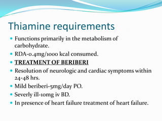 Thiamine requirements
 Functions primarily in the metabolism of
carbohydrate.
 RDA-0.4mg/1000 kcal consumed.
 TREATMENT OF BERIBERI
 Resolution of neurologic and cardiac symptoms within
24-48 hrs.
 Mild beriberi-5mg/day PO.
 Severly ill-10mg iv BD.
 In presence of heart failure treatment of heart failure.
 