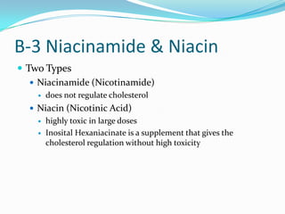 B-3 Niacinamide & Niacin
 Two Types
 Niacinamide (Nicotinamide)
 does not regulate cholesterol
 Niacin (Nicotinic Acid)
 highly toxic in large doses
 Inosital Hexaniacinate is a supplement that gives the
cholesterol regulation without high toxicity
 