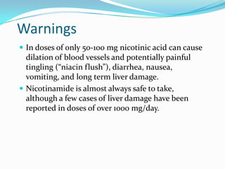 Warnings
 In doses of only 50-100 mg nicotinic acid can cause
dilation of blood vessels and potentially painful
tingling (“niacin flush”), diarrhea, nausea,
vomiting, and long term liver damage.
 Nicotinamide is almost always safe to take,
although a few cases of liver damage have been
reported in doses of over 1000 mg/day.
 