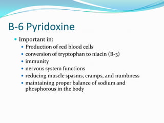 B-6 Pyridoxine
 Important in:
 Production of red blood cells
 conversion of tryptophan to niacin (B-3)
 immunity
 nervous system functions
 reducing muscle spasms, cramps, and numbness
 maintaining proper balance of sodium and
phosphorous in the body
 